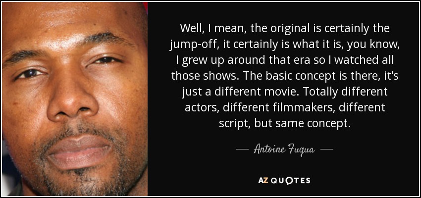 Well, I mean, the original is certainly the jump-off, it certainly is what it is, you know, I grew up around that era so I watched all those shows. The basic concept is there, it's just a different movie. Totally different actors, different filmmakers, different script, but same concept. - Antoine Fuqua