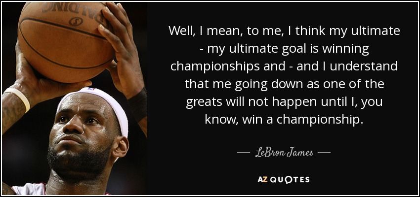 Well, I mean, to me, I think my ultimate - my ultimate goal is winning championships and - and I understand that me going down as one of the greats will not happen until I, you know, win a championship. - LeBron James