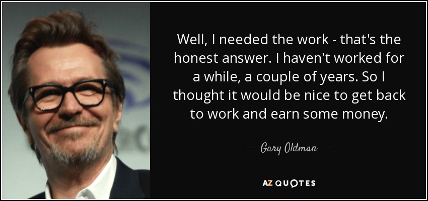 Well, I needed the work - that's the honest answer. I haven't worked for a while, a couple of years. So I thought it would be nice to get back to work and earn some money. - Gary Oldman