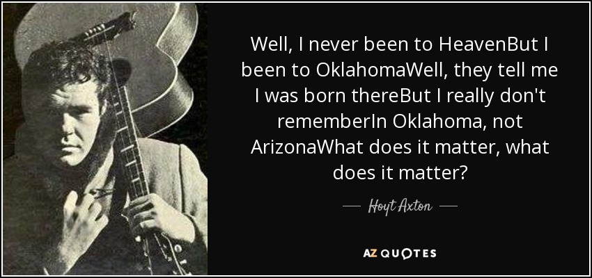 Well, I never been to HeavenBut I been to OklahomaWell, they tell me I was born thereBut I really don't rememberIn Oklahoma, not ArizonaWhat does it matter, what does it matter? - Hoyt Axton