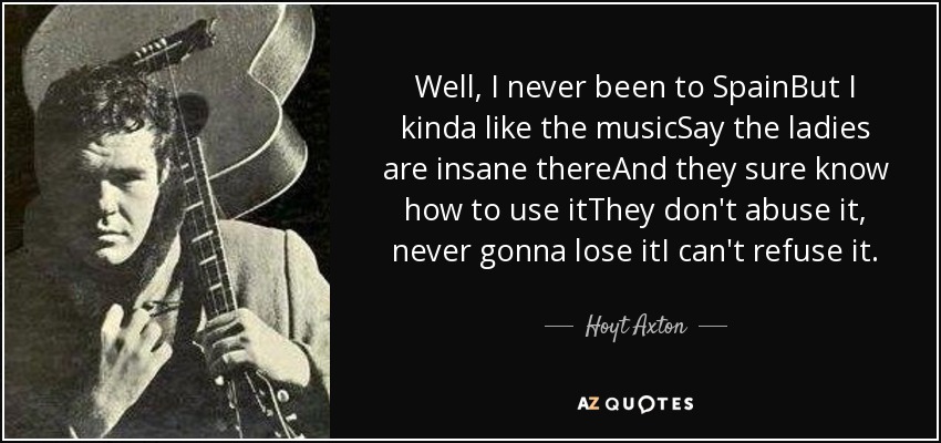 Well, I never been to SpainBut I kinda like the musicSay the ladies are insane thereAnd they sure know how to use itThey don't abuse it, never gonna lose itI can't refuse it. - Hoyt Axton