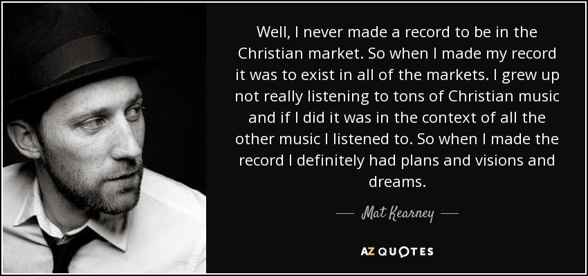 Well, I never made a record to be in the Christian market. So when I made my record it was to exist in all of the markets. I grew up not really listening to tons of Christian music and if I did it was in the context of all the other music I listened to. So when I made the record I definitely had plans and visions and dreams. - Mat Kearney