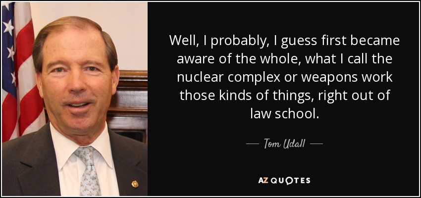 Well, I probably, I guess first became aware of the whole, what I call the nuclear complex or weapons work those kinds of things, right out of law school. - Tom Udall