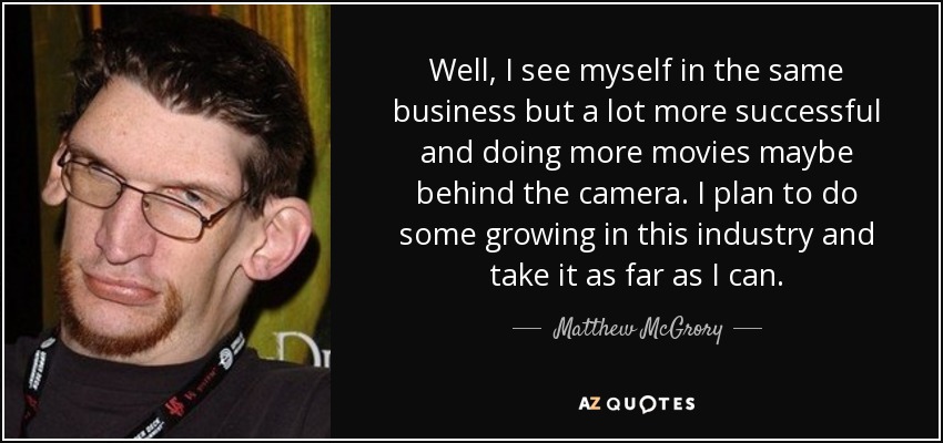 Well, I see myself in the same business but a lot more successful and doing more movies maybe behind the camera. I plan to do some growing in this industry and take it as far as I can. - Matthew McGrory