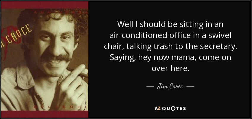 Well I should be sitting in an air-conditioned office in a swivel chair, talking trash to the secretary. Saying, hey now mama, come on over here. - Jim Croce