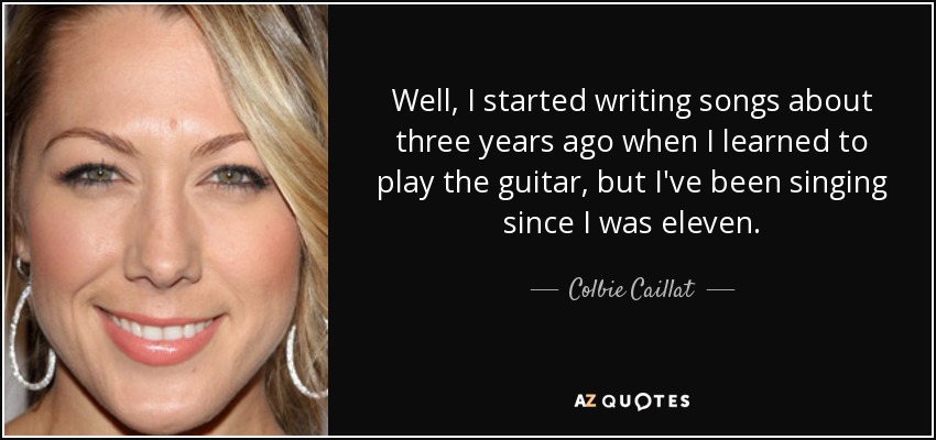 Well, I started writing songs about three years ago when I learned to play the guitar, but I've been singing since I was eleven. - Colbie Caillat