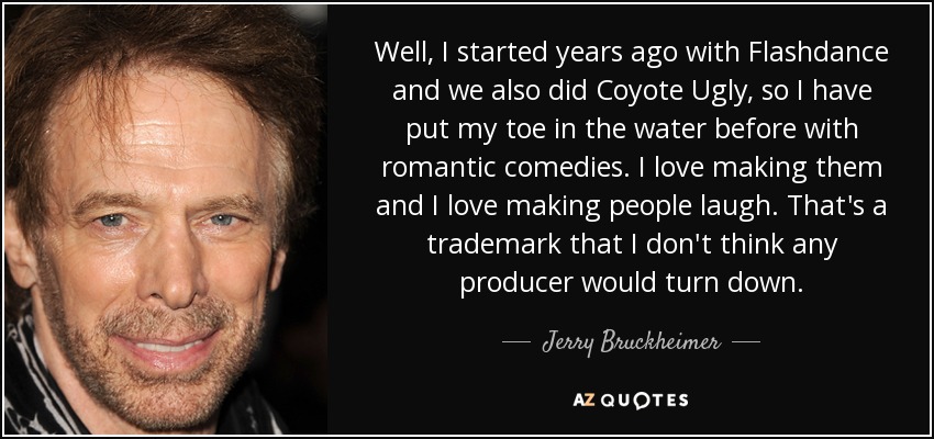 Well, I started years ago with Flashdance and we also did Coyote Ugly, so I have put my toe in the water before with romantic comedies. I love making them and I love making people laugh. That's a trademark that I don't think any producer would turn down. - Jerry Bruckheimer
