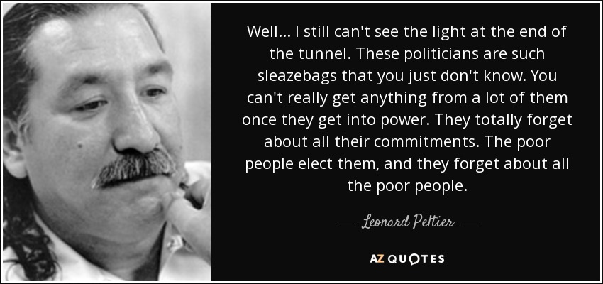 Well... I still can't see the light at the end of the tunnel. These politicians are such sleazebags that you just don't know. You can't really get anything from a lot of them once they get into power. They totally forget about all their commitments. The poor people elect them, and they forget about all the poor people. - Leonard Peltier