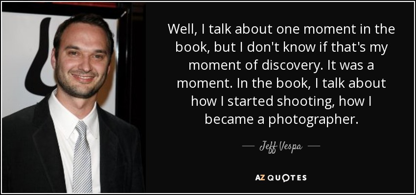Well, I talk about one moment in the book, but I don't know if that's my moment of discovery. It was a moment. In the book, I talk about how I started shooting, how I became a photographer. - Jeff Vespa