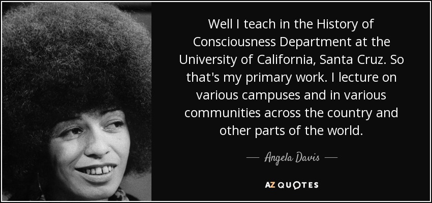 Well I teach in the History of Consciousness Department at the University of California, Santa Cruz. So that's my primary work. I lecture on various campuses and in various communities across the country and other parts of the world. - Angela Davis