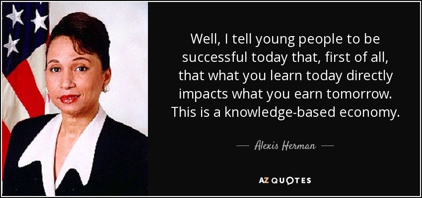Well, I tell young people to be successful today that, first of all, that what you learn today directly impacts what you earn tomorrow. This is a knowledge-based economy. - Alexis Herman