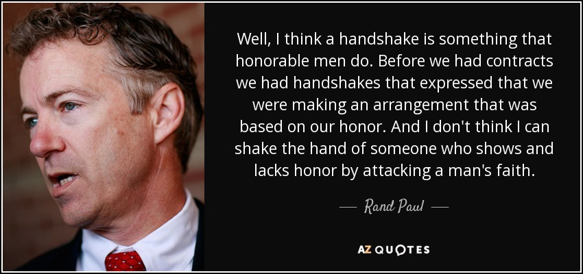 Well, I think a handshake is something that honorable men do. Before we had contracts we had handshakes that expressed that we were making an arrangement that was based on our honor. And I don't think I can shake the hand of someone who shows and lacks honor by attacking a man's faith. - Rand Paul