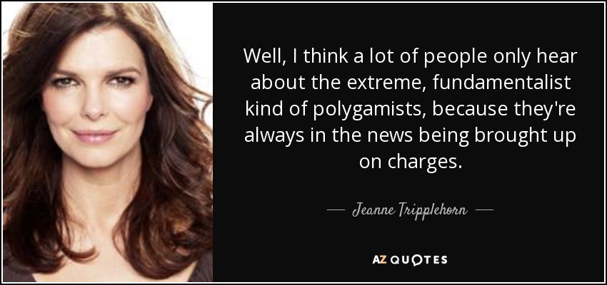 Well, I think a lot of people only hear about the extreme, fundamentalist kind of polygamists, because they're always in the news being brought up on charges. - Jeanne Tripplehorn
