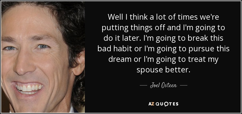 Well I think a lot of times we're putting things off and I'm going to do it later. I'm going to break this bad habit or I'm going to pursue this dream or I'm going to treat my spouse better. - Joel Osteen