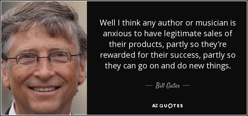 Well I think any author or musician is anxious to have legitimate sales of their products, partly so they're rewarded for their success, partly so they can go on and do new things. - Bill Gates