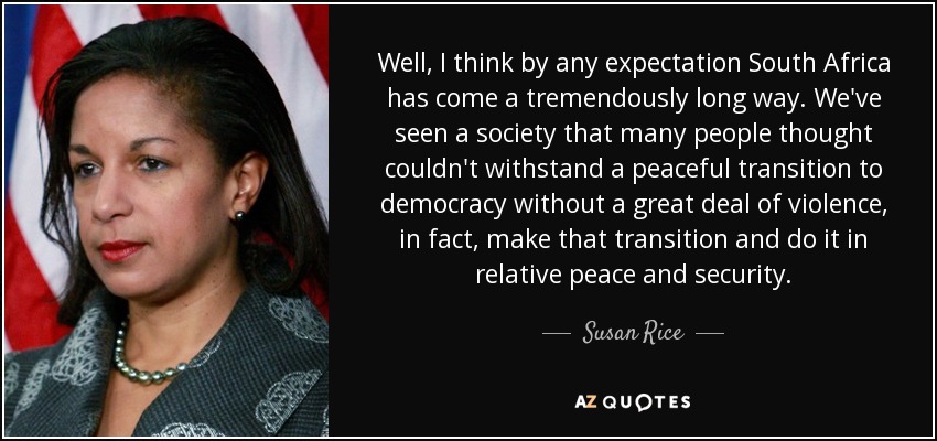 Well, I think by any expectation South Africa has come a tremendously long way. We've seen a society that many people thought couldn't withstand a peaceful transition to democracy without a great deal of violence, in fact, make that transition and do it in relative peace and security. - Susan Rice