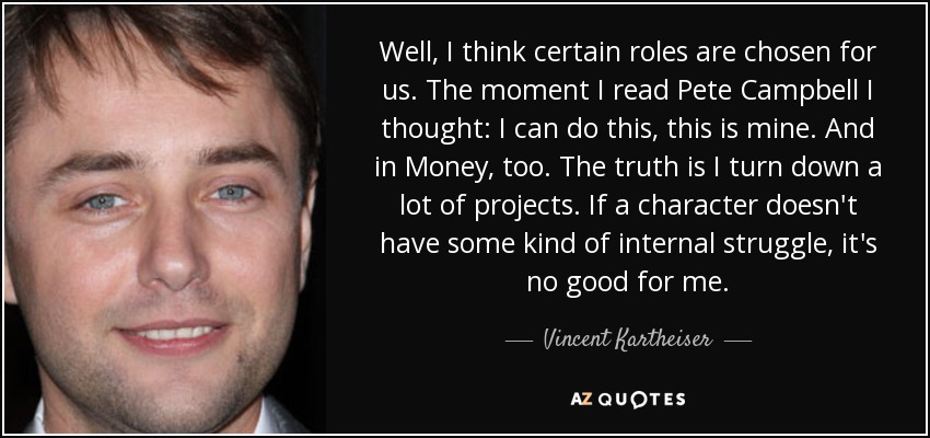 Well, I think certain roles are chosen for us. The moment I read Pete Campbell I thought: I can do this, this is mine. And in Money, too. The truth is I turn down a lot of projects. If a character doesn't have some kind of internal struggle, it's no good for me. - Vincent Kartheiser