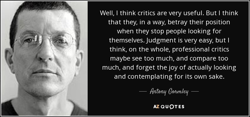 Well, I think critics are very useful. But I think that they, in a way, betray their position when they stop people looking for themselves. Judgment is very easy, but I think, on the whole, professional critics maybe see too much, and compare too much, and forget the joy of actually looking and contemplating for its own sake. - Antony Gormley