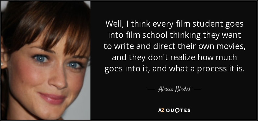 Well, I think every film student goes into film school thinking they want to write and direct their own movies, and they don't realize how much goes into it, and what a process it is. - Alexis Bledel