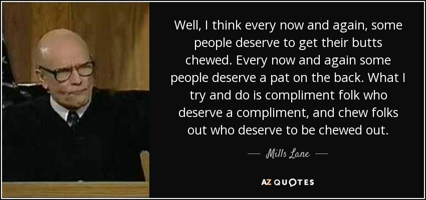 Well, I think every now and again, some people deserve to get their butts chewed. Every now and again some people deserve a pat on the back. What I try and do is compliment folk who deserve a compliment, and chew folks out who deserve to be chewed out. - Mills Lane