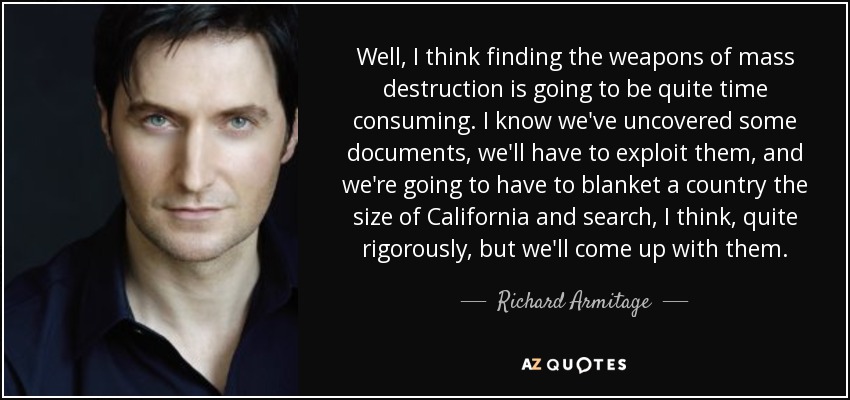 Well, I think finding the weapons of mass destruction is going to be quite time consuming. I know we've uncovered some documents, we'll have to exploit them, and we're going to have to blanket a country the size of California and search, I think, quite rigorously, but we'll come up with them. - Richard Armitage