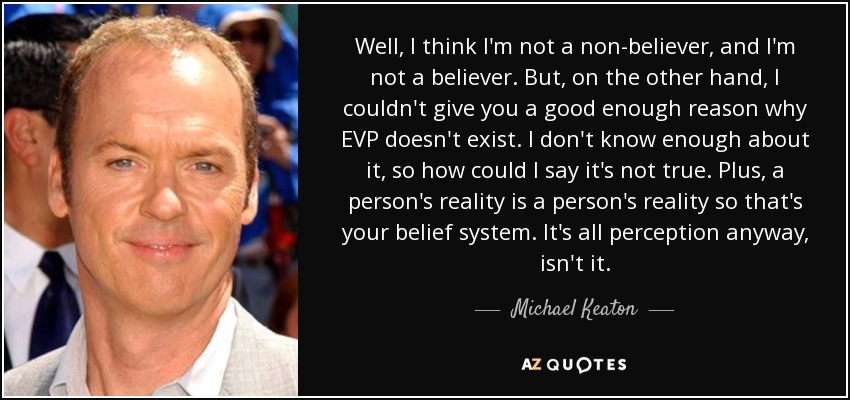 Well, I think I'm not a non-believer, and I'm not a believer. But, on the other hand, I couldn't give you a good enough reason why EVP doesn't exist. I don't know enough about it, so how could I say it's not true. Plus, a person's reality is a person's reality so that's your belief system. It's all perception anyway, isn't it. - Michael Keaton