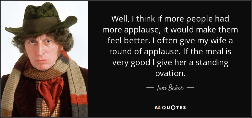 Well, I think if more people had more applause, it would make them feel better. I often give my wife a round of applause. If the meal is very good I give her a standing ovation. - Tom Baker