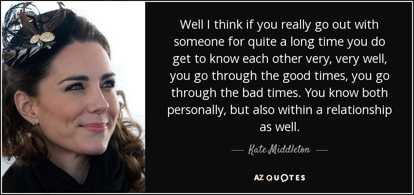 Well I think if you really go out with someone for quite a long time you do get to know each other very, very well, you go through the good times, you go through the bad times. You know both personally, but also within a relationship as well. - Kate Middleton