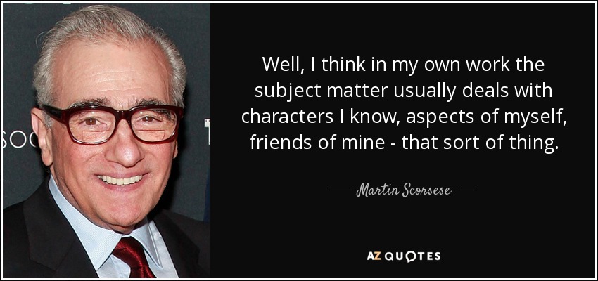 Well, I think in my own work the subject matter usually deals with characters I know, aspects of myself, friends of mine - that sort of thing. - Martin Scorsese