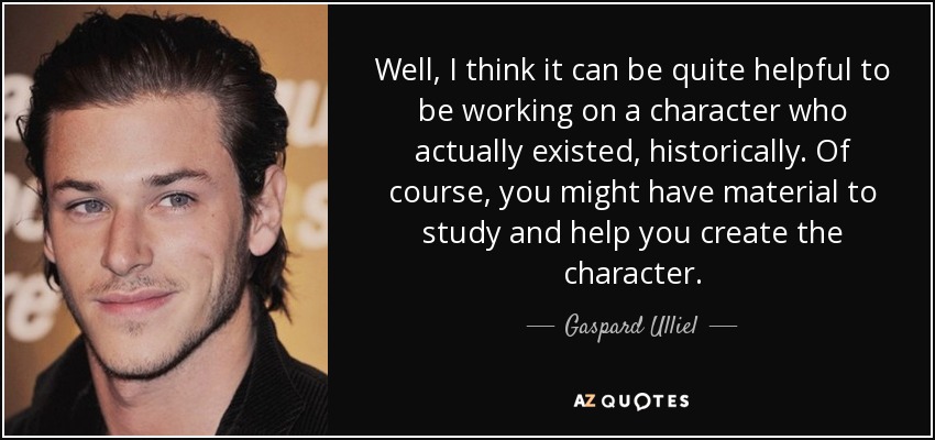 Well, I think it can be quite helpful to be working on a character who actually existed, historically. Of course, you might have material to study and help you create the character. - Gaspard Ulliel