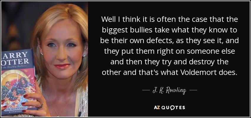 Well I think it is often the case that the biggest bullies take what they know to be their own defects, as they see it, and they put them right on someone else and then they try and destroy the other and that's what Voldemort does. - J. K. Rowling
