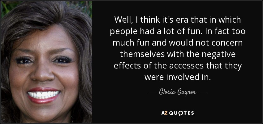Well, I think it's era that in which people had a lot of fun. In fact too much fun and would not concern themselves with the negative effects of the accesses that they were involved in. - Gloria Gaynor