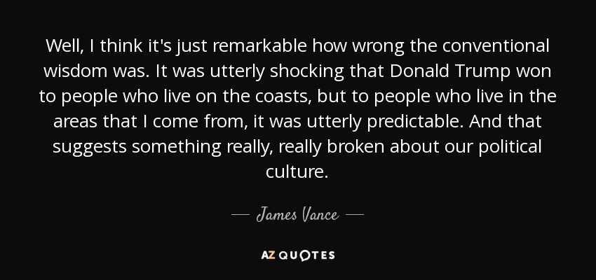 Well, I think it's just remarkable how wrong the conventional wisdom was. It was utterly shocking that Donald Trump won to people who live on the coasts, but to people who live in the areas that I come from, it was utterly predictable. And that suggests something really, really broken about our political culture. - James Vance