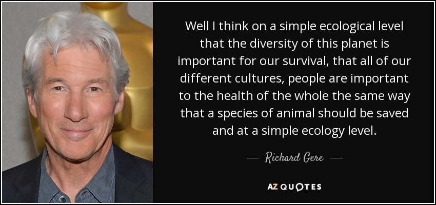 Well I think on a simple ecological level that the diversity of this planet is important for our survival, that all of our different cultures, people are important to the health of the whole the same way that a species of animal should be saved and at a simple ecology level. - Richard Gere