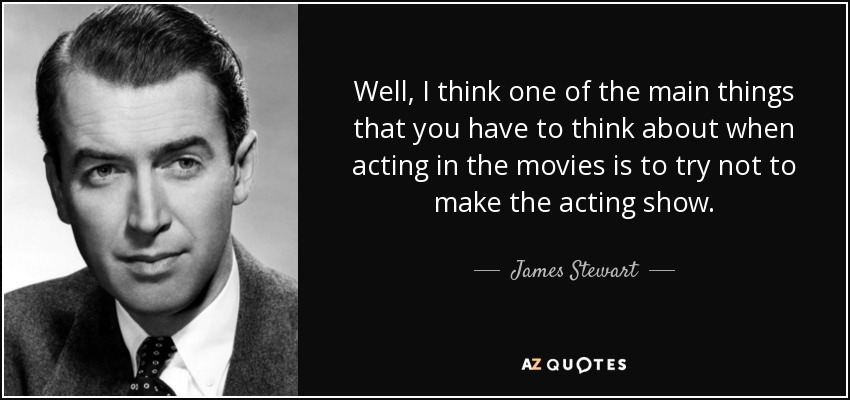 Well, I think one of the main things that you have to think about when acting in the movies is to try not to make the acting show. - James Stewart