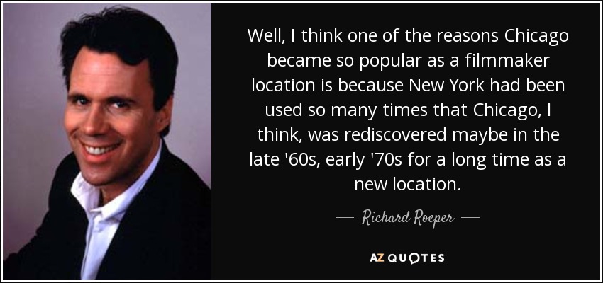 Well, I think one of the reasons Chicago became so popular as a filmmaker location is because New York had been used so many times that Chicago, I think, was rediscovered maybe in the late '60s, early '70s for a long time as a new location. - Richard Roeper