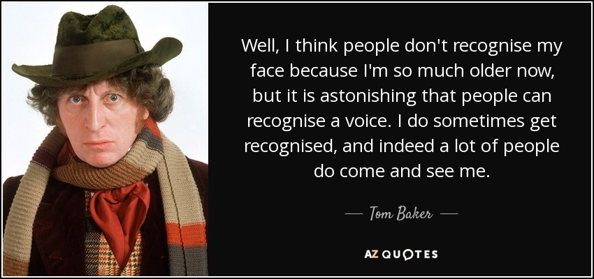 Well, I think people don't recognise my face because I'm so much older now, but it is astonishing that people can recognise a voice. I do sometimes get recognised, and indeed a lot of people do come and see me. - Tom Baker