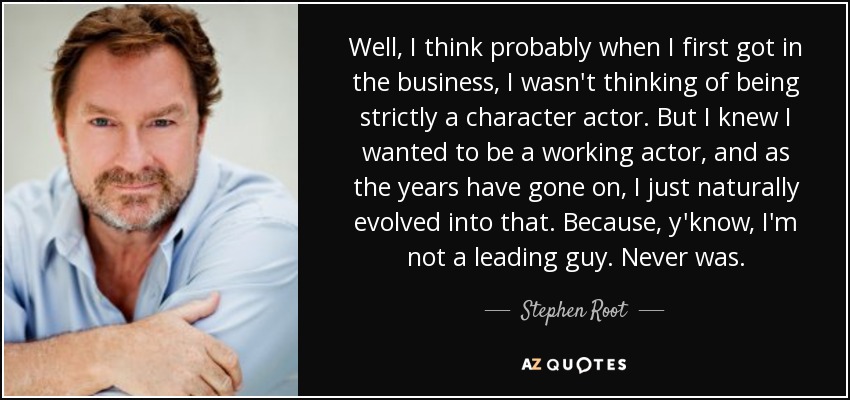 Well, I think probably when I first got in the business, I wasn't thinking of being strictly a character actor. But I knew I wanted to be a working actor, and as the years have gone on, I just naturally evolved into that. Because, y'know, I'm not a leading guy. Never was. - Stephen Root