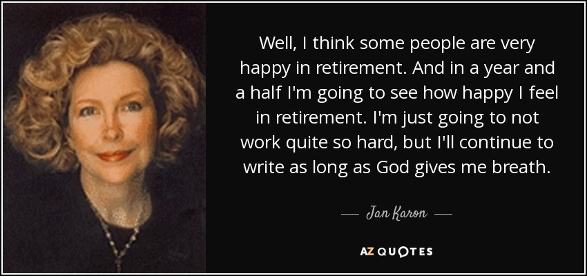 Well, I think some people are very happy in retirement. And in a year and a half I'm going to see how happy I feel in retirement. I'm just going to not work quite so hard, but I'll continue to write as long as God gives me breath. - Jan Karon