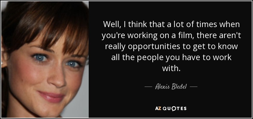 Well, I think that a lot of times when you're working on a film, there aren't really opportunities to get to know all the people you have to work with. - Alexis Bledel
