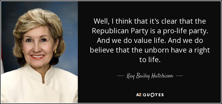 Well, I think that it's clear that the Republican Party is a pro-life party. And we do value life. And we do believe that the unborn have a right to life. - Kay Bailey Hutchison
