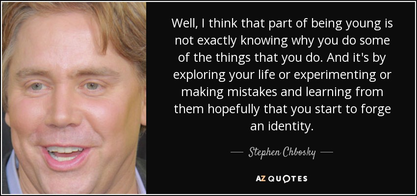Well, I think that part of being young is not exactly knowing why you do some of the things that you do. And it's by exploring your life or experimenting or making mistakes and learning from them hopefully that you start to forge an identity. - Stephen Chbosky