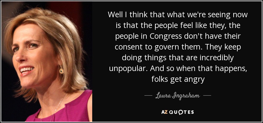Well I think that what we're seeing now is that the people feel like they, the people in Congress don't have their consent to govern them. They keep doing things that are incredibly unpopular. And so when that happens, folks get angry - Laura Ingraham