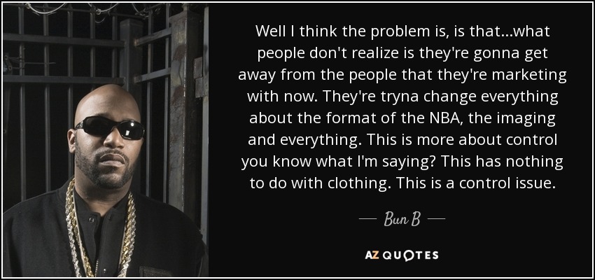 Well I think the problem is, is that...what people don't realize is they're gonna get away from the people that they're marketing with now. They're tryna change everything about the format of the NBA, the imaging and everything. This is more about control you know what I'm saying? This has nothing to do with clothing. This is a control issue. - Bun B