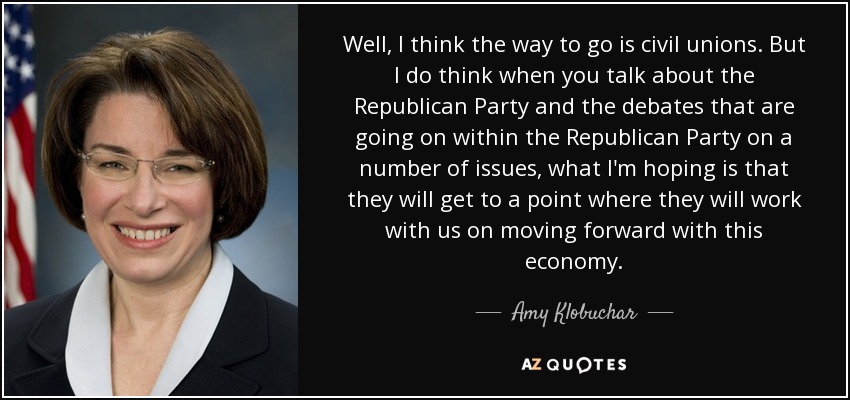 Well, I think the way to go is civil unions. But I do think when you talk about the Republican Party and the debates that are going on within the Republican Party on a number of issues, what I'm hoping is that they will get to a point where they will work with us on moving forward with this economy. - Amy Klobuchar