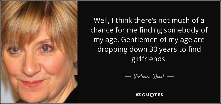 Well, I think there's not much of a chance for me finding somebody of my age. Gentlemen of my age are dropping down 30 years to find girlfriends. - Victoria Wood
