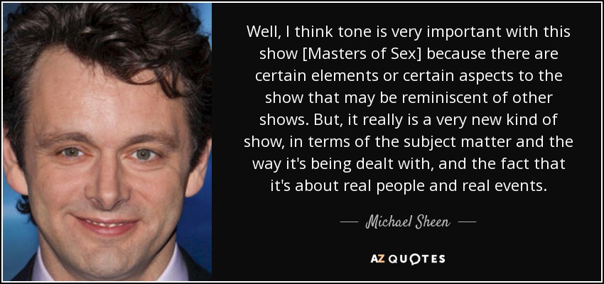 Well, I think tone is very important with this show [Masters of Sex] because there are certain elements or certain aspects to the show that may be reminiscent of other shows. But, it really is a very new kind of show, in terms of the subject matter and the way it's being dealt with, and the fact that it's about real people and real events. - Michael Sheen