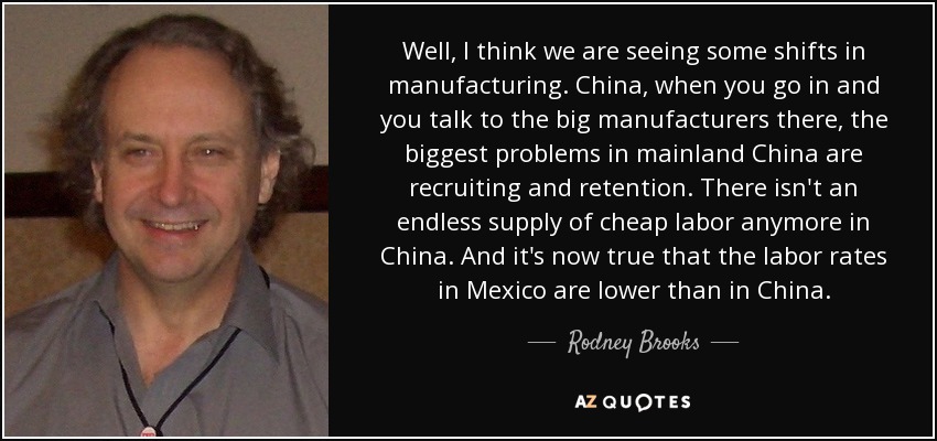 Well, I think we are seeing some shifts in manufacturing. China, when you go in and you talk to the big manufacturers there, the biggest problems in mainland China are recruiting and retention. There isn't an endless supply of cheap labor anymore in China. And it's now true that the labor rates in Mexico are lower than in China. - Rodney Brooks