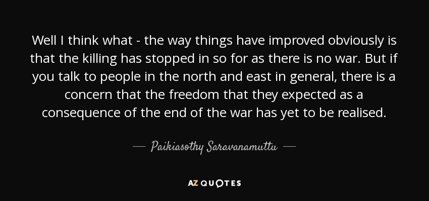 Well I think what - the way things have improved obviously is that the killing has stopped in so for as there is no war. But if you talk to people in the north and east in general, there is a concern that the freedom that they expected as a consequence of the end of the war has yet to be realised. - Paikiasothy Saravanamuttu