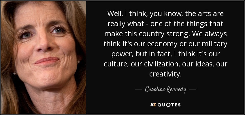 Well, I think, you know, the arts are really what - one of the things that make this country strong. We always think it's our economy or our military power, but in fact, I think it's our culture, our civilization, our ideas, our creativity. - Caroline Kennedy